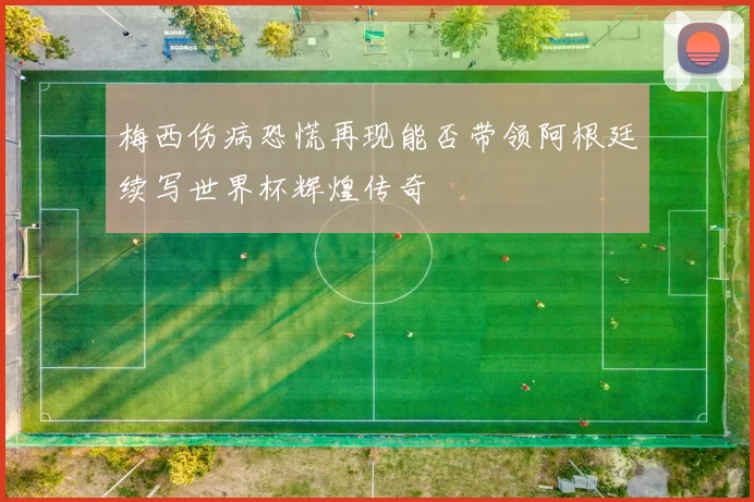 梅西伤病恐慌再现能否带领阿根廷续写世界杯辉煌传奇