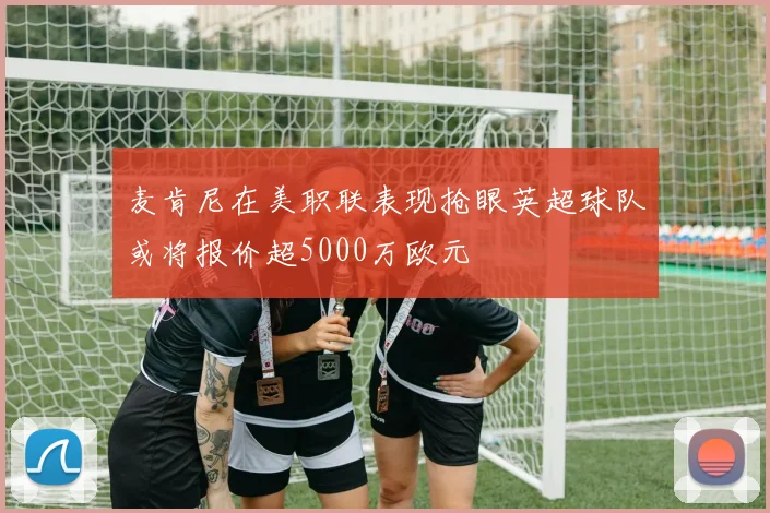 麦肯尼在美职联表现抢眼英超球队或将报价超5000万欧元