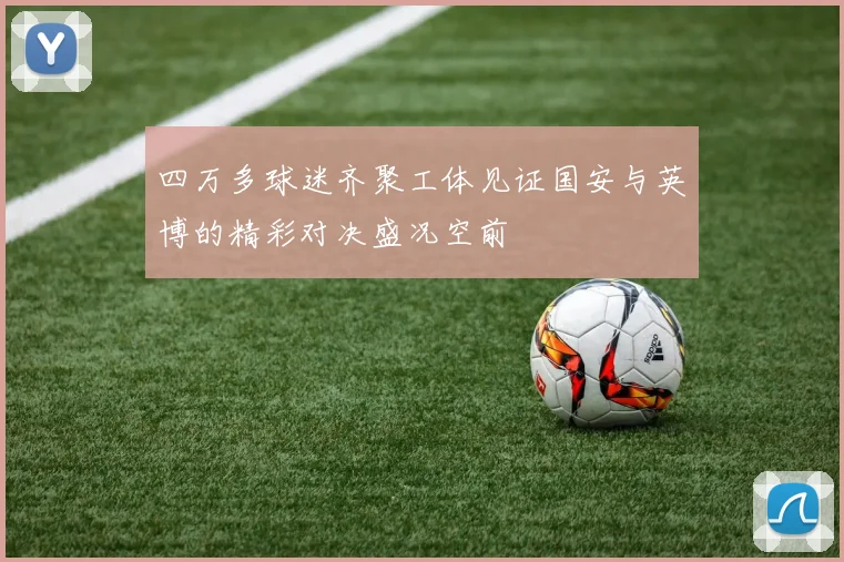 四万多球迷齐聚工体见证国安与英博的精彩对决盛况空前