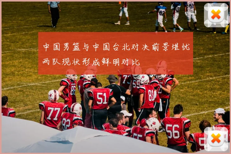 中国男篮与中国台北对决前景堪忧两队现状形成鲜明对比