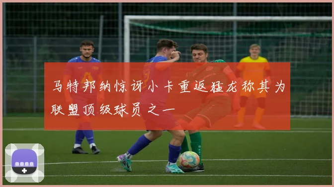 马特邦纳惊讶小卡重返猛龙称其为联盟顶级球员之一