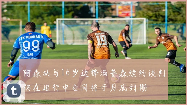 阿森纳与16岁边锋汤普森续约谈判仍在进行中合同将于月底到期