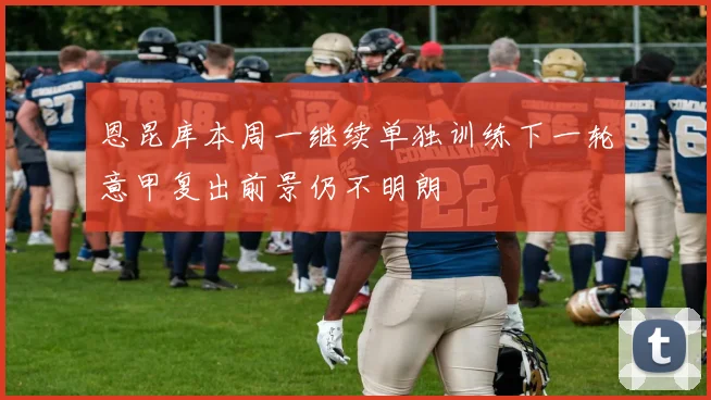 恩昆库本周一继续单独训练下一轮意甲复出前景仍不明朗