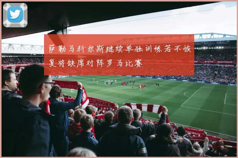 萨勒马科尔斯继续单独训练若不恢复将缺席对阵罗马比赛