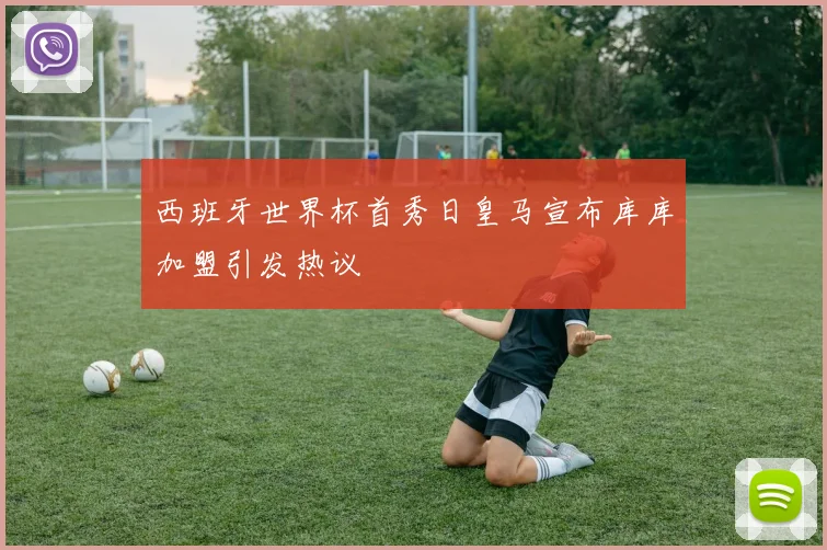 西班牙世界杯首秀日皇马宣布库库加盟引发热议