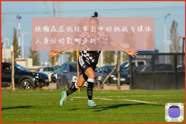 杨瀚森在低位单打中的挑战与媒体人身份的影响分析
