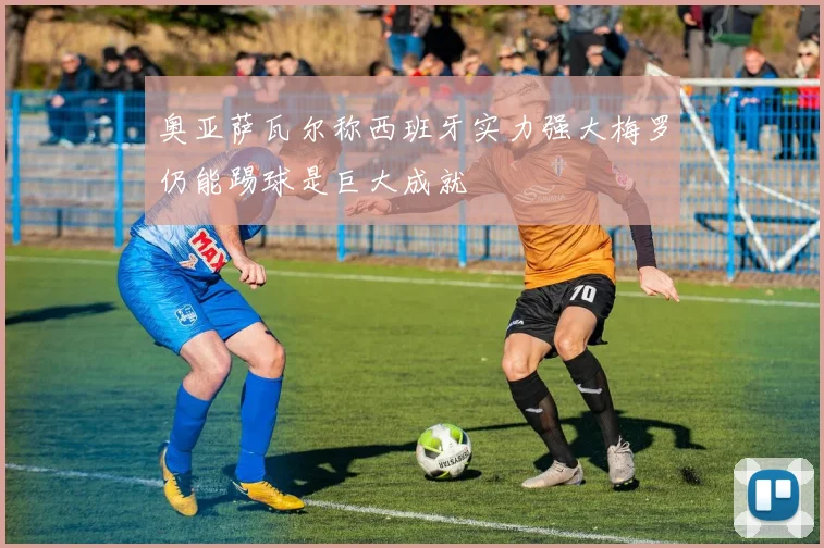 奥亚萨瓦尔称西班牙实力强大梅罗仍能踢球是巨大成就