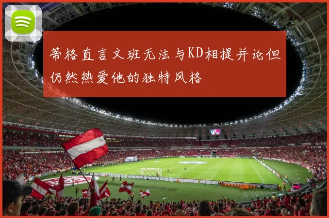 蒂格直言文班无法与KD相提并论但仍然热爱他的独特风格