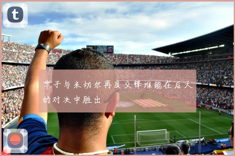 华子与米切尔再度交锋谁能在后天的对决中胜出