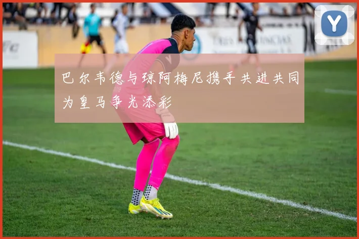 巴尔韦德与琼阿梅尼携手共进共同为皇马争光添彩