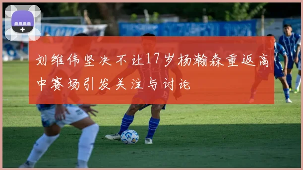 刘维伟坚决不让17岁杨瀚森重返高中赛场引发关注与讨论