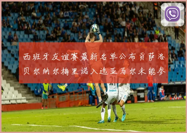 西班牙友谊赛最新名单公布贡萨洛贝尔纳尔梅里诺入选亚马尔未能参赛