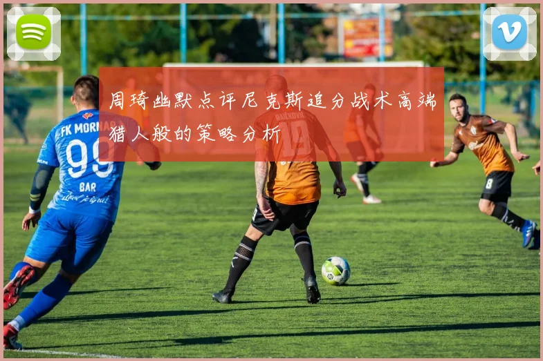 周琦幽默点评尼克斯追分战术高端猎人般的策略分析