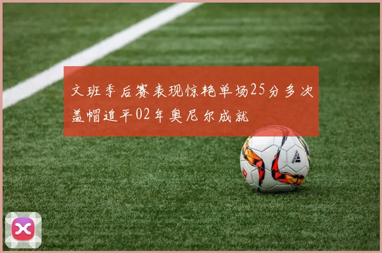 文班季后赛表现惊艳单场25分多次盖帽追平02年奥尼尔成就