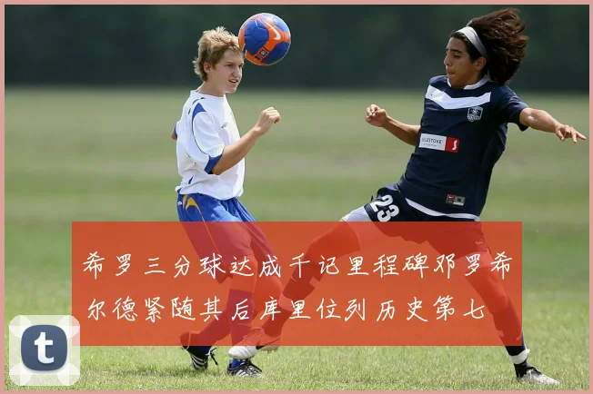 希罗三分球达成千记里程碑邓罗希尔德紧随其后库里位列历史第七