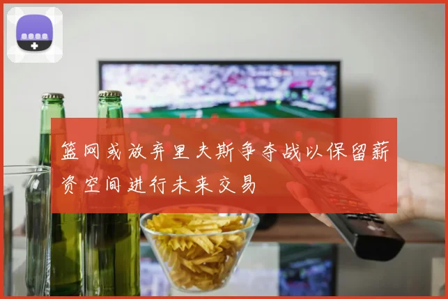 篮网或放弃里夫斯争夺战以保留薪资空间进行未来交易