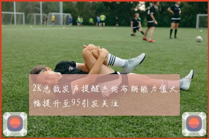 2K总裁发声提醒杰伦布朗能力值大幅提升至95引发关注